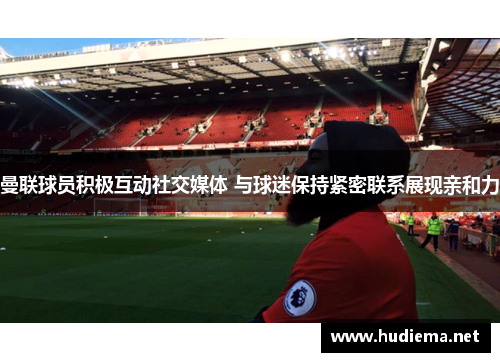 曼联球员积极互动社交媒体 与球迷保持紧密联系展现亲和力