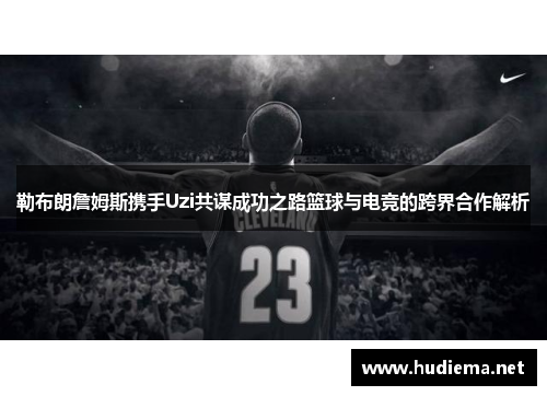 勒布朗詹姆斯携手Uzi共谋成功之路篮球与电竞的跨界合作解析