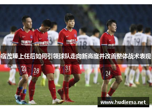 宿茂臻上任后如何引领球队走向新高度并改善整体战术表现