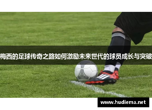 梅西的足球传奇之路如何激励未来世代的球员成长与突破